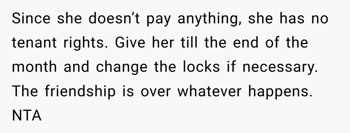Since she doesn’t pay anything, she has no tenant rights. Give her till the end of the month and change the locks if necessary. The friendship is over whatever happens....