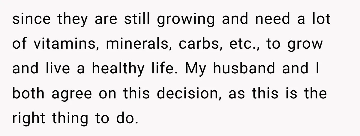since they are still growing and need a lot of vitamins, minerals, carbs, etc., to grow and live a healthy life. My husband and I both agree on this decision,...