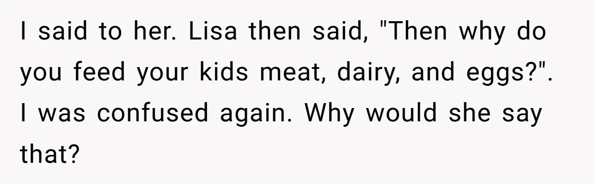 I said to her. Lisa then said, "Then why do you feed your kids meat, dairy, and eggs?". I was confused again. Why would she say that?