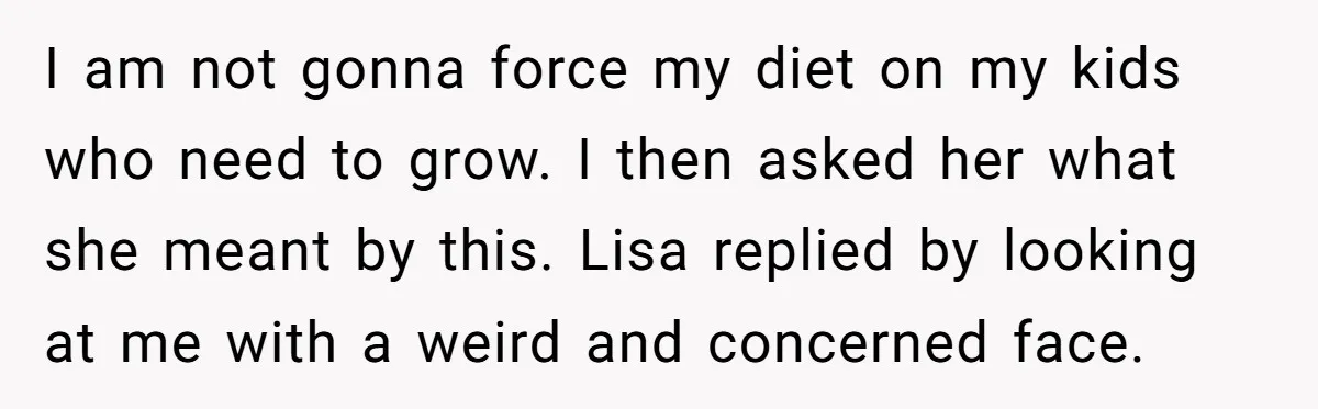 I am not gonna force my diet on my kids who need to grow. I then asked her what she meant by this. Lisa replied by looking at me with...