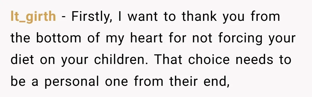 lt_girth − Firstly, I want to thank you from the bottom of my heart for not forcing your diet on your children. That choice needs to be a personal one...
