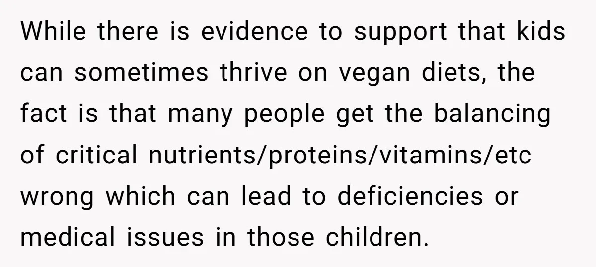 While there is evidence to support that kids can sometimes thrive on vegan diets, the fact is that many people get the balancing of critical nutrients/proteins/vitamins/etc wrong which can lead...