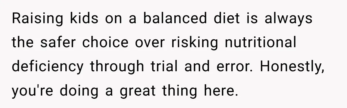 Raising kids on a balanced diet is always the safer choice over risking nutritional deficiency through trial and error. Honestly, you're doing a great thing here.