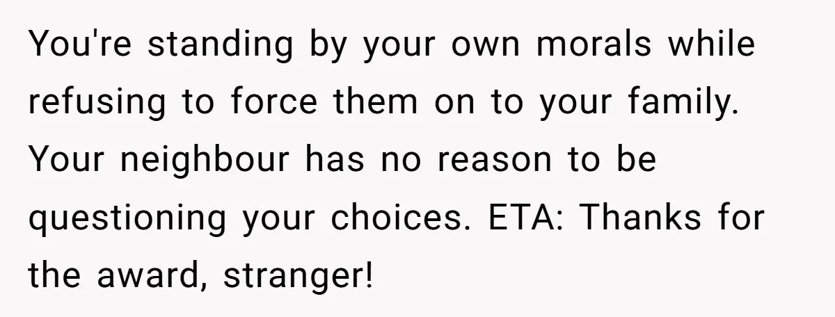 You're standing by your own morals while refusing to force them on to your family. Your neighbour has no reason to be questioning your choices. ETA: Thanks for the award,...