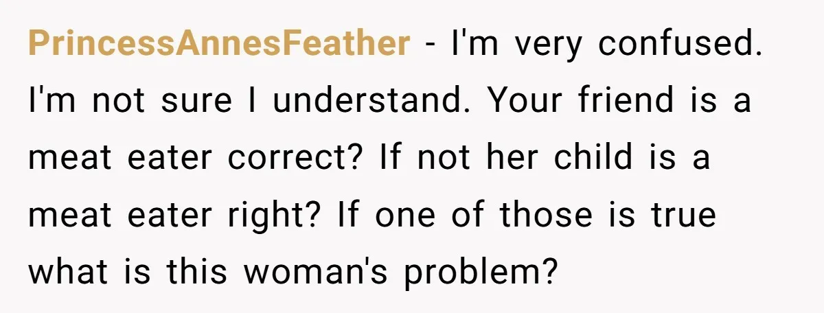 PrincessAnnesFeather − I'm very confused. I'm not sure I understand. Your friend is a meat eater correct? If not her child is a meat eater right? If one of those...