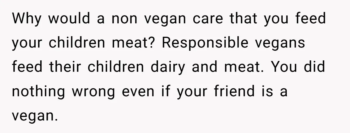 Why would a non vegan care that you feed your children meat? Responsible vegans feed their children dairy and meat. You did nothing wrong even if your friend is a...