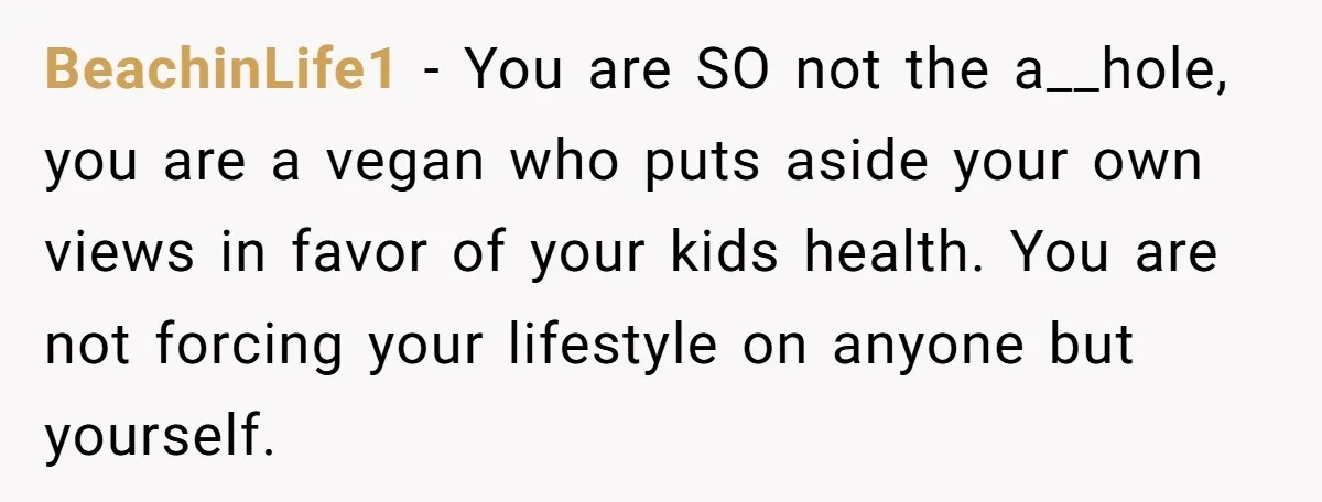 BeachinLife1 − You are SO not the a__hole, you are a vegan who puts aside your own views in favor of your kids health. You are not forcing your lifestyle...