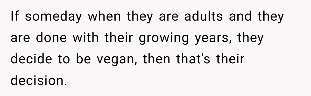 If someday when they are adults and they are done with their growing years, they decide to be vegan, then that's their decision.