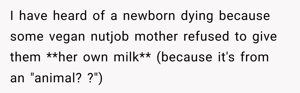 I have heard of a newborn dying because some vegan nutjob mother refused to give them **her own milk** (because it's from an "animal? ?")