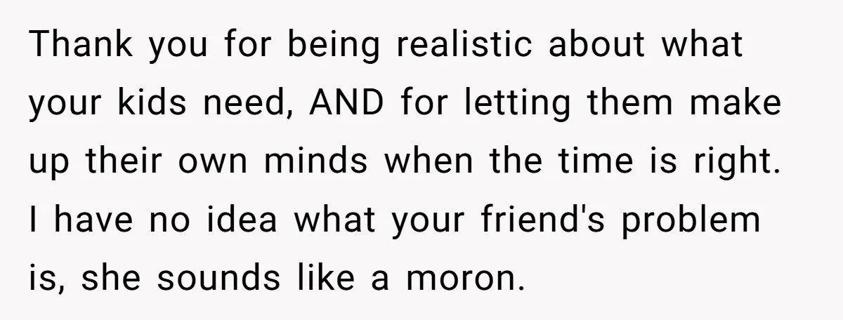 Thank you for being realistic about what your kids need, AND for letting them make up their own minds when the time is right. I have no idea what your...