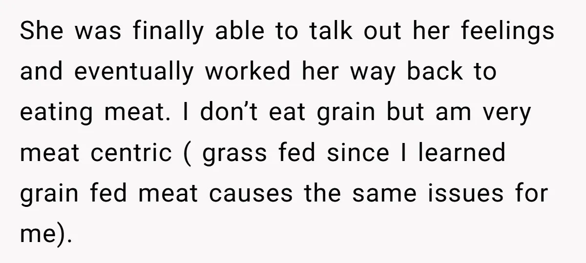 She was finally able to talk out her feelings and eventually worked her way back to eating meat. I don’t eat grain but am very meat centric ( grass fed...