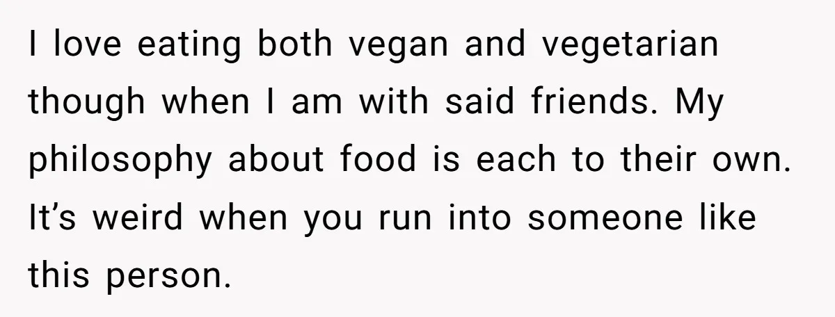 I love eating both vegan and vegetarian though when I am with said friends. My philosophy about food is each to their own. It’s weird when you run into someone...