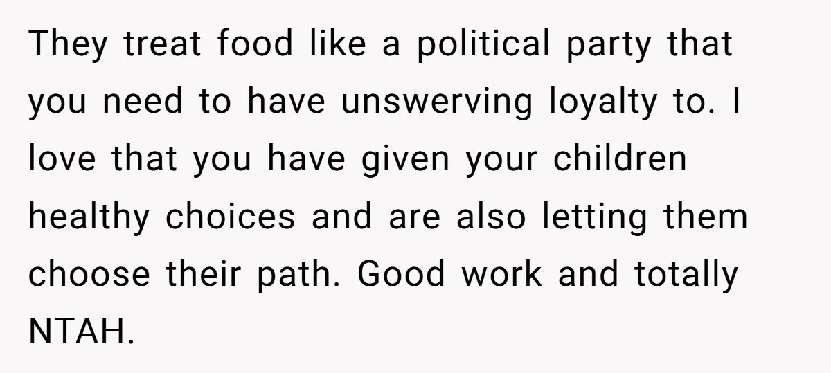 They treat food like a political party that you need to have unswerving loyalty to. I love that you have given your children healthy choices and are also letting them...