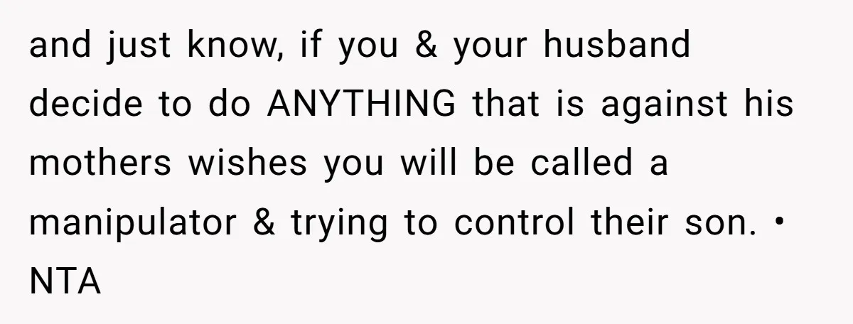 and just know, if you & your husband decide to do ANYTHING that is against his mothers wishes you will be called a manipulator & trying to control their son....