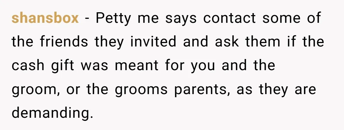 shansbox − Petty me says contact some of the friends they invited and ask them if the cash gift was meant for you and the groom, or the grooms parents,...