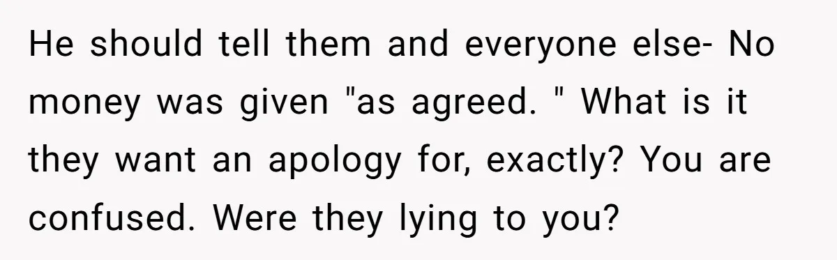 He should tell them and everyone else- No money was given "as agreed. " What is it they want an apology for, exactly? You are confused. Were they lying to...