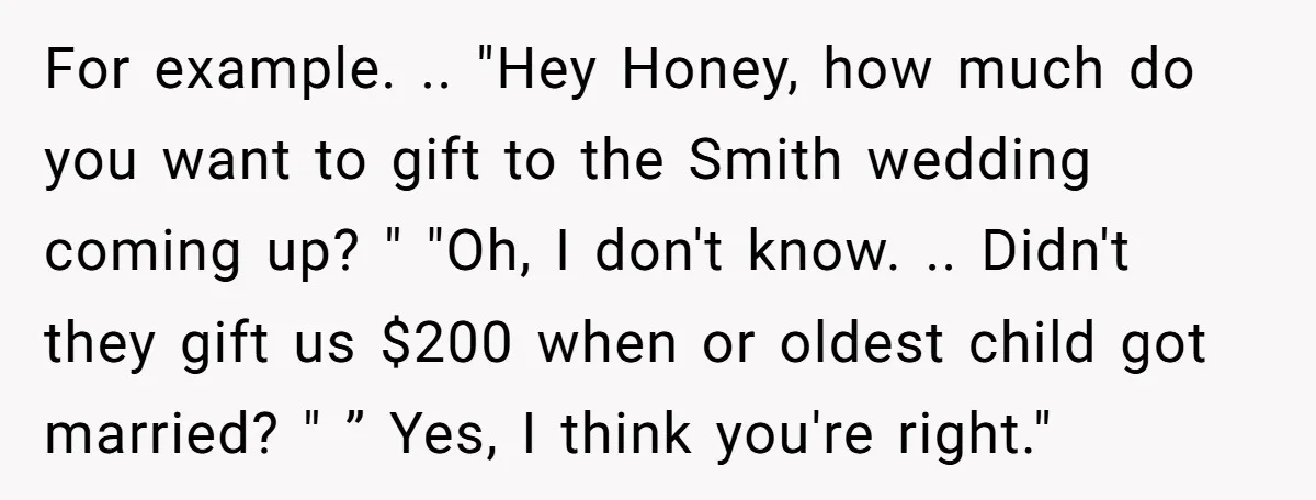 For example. .. "Hey Honey, how much do you want to gift to the Smith wedding coming up? " "Oh, I don't know. .. Didn't they gift us $200 when...