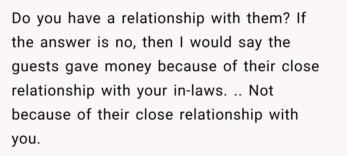 Do you have a relationship with them? If the answer is no, then I would say the guests gave money because of their close relationship with your in-laws. .. Not...