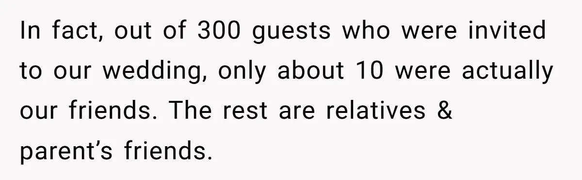 In fact, out of 300 guests who were invited to our wedding, only about 10 were actually our friends. The rest are relatives & parent’s friends.