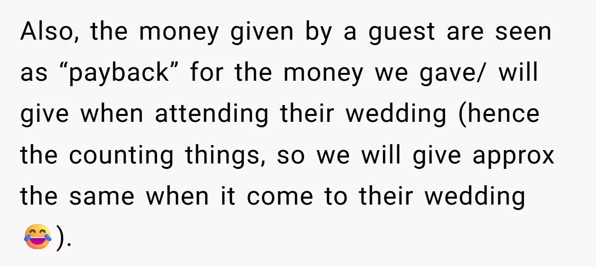 Also, the money given by a guest are seen as “payback” for the money we gave/ will give when attending their wedding (hence the counting things, so we will give...