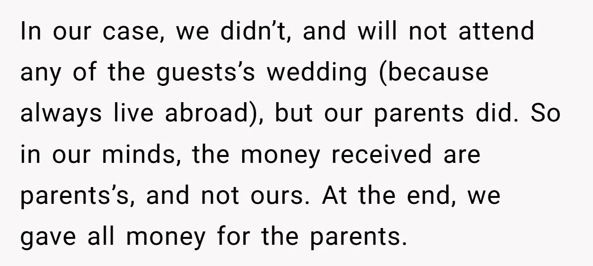 In our case, we didn’t, and will not attend any of the guests’s wedding (because always live abroad), but our parents did. So in our minds, the money received are...
