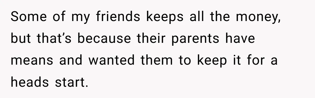 Some of my friends keeps all the money, but that’s because their parents have means and wanted them to keep it for a heads start.