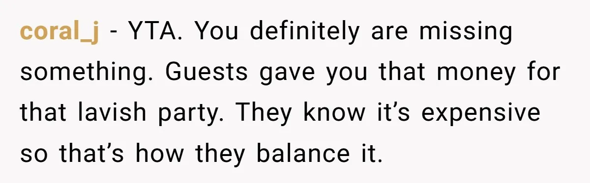 coral_j − YTA. You definitely are missing something. Guests gave you that money for that lavish party. They know it’s expensive so that’s how they balance it.