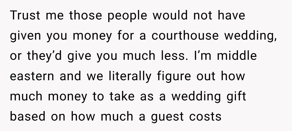 Trust me those people would not have given you money for a courthouse wedding, or they’d give you much less. I’m middle eastern and we literally figure out how much...