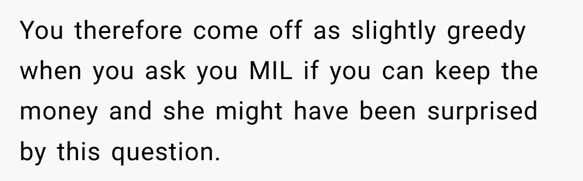 You therefore come off as slightly greedy when you ask you MIL if you can keep the money and she might have been surprised by this question.