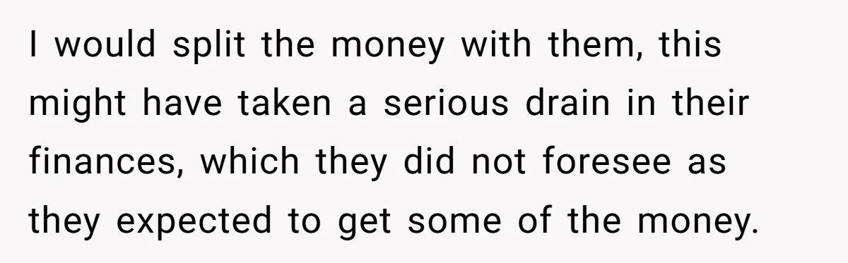 I would split the money with them, this might have taken a serious drain in their finances, which they did not foresee as they expected to get some of the...