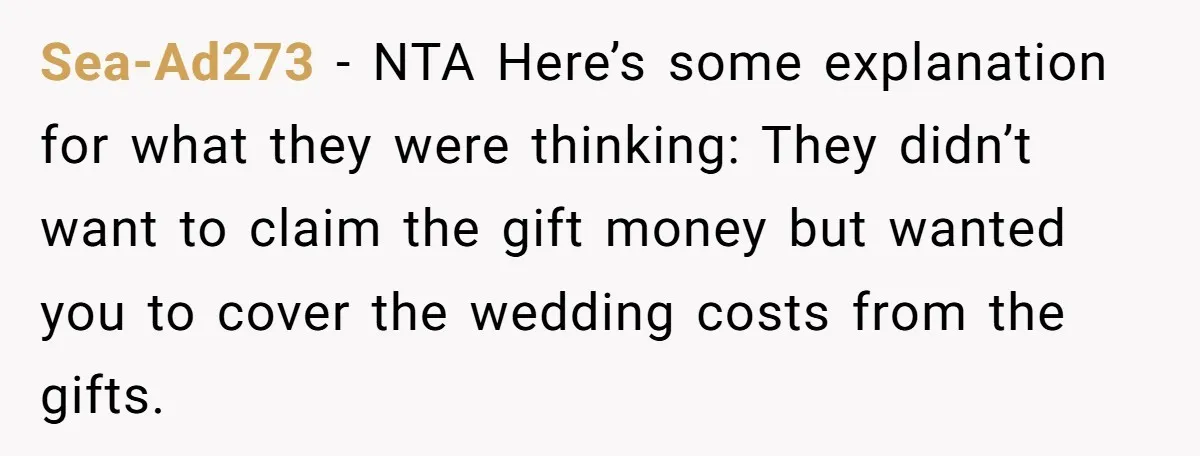 Sea-Ad273 − NTA Here’s some explanation for what they were thinking: They didn’t want to claim the gift money but wanted you to cover the wedding costs from the gifts.