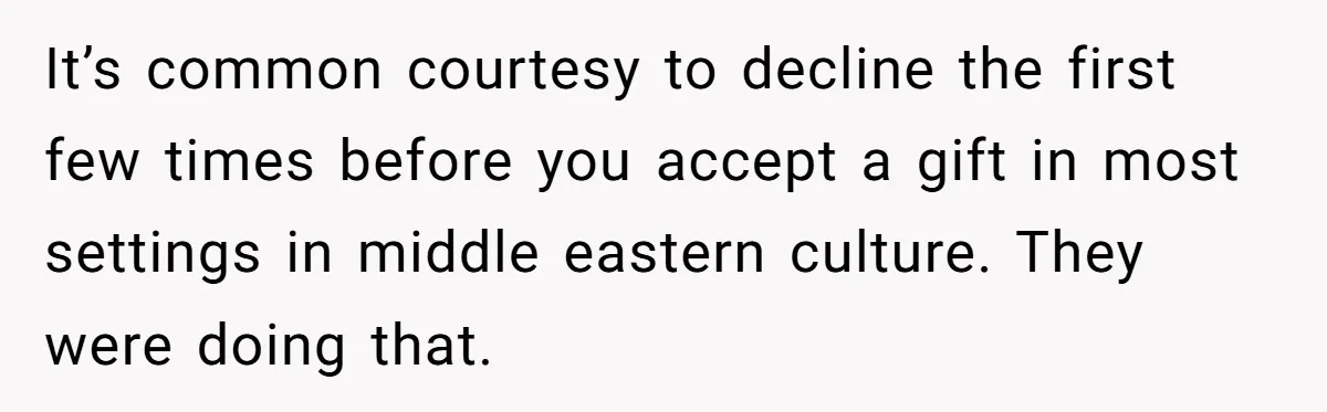 It’s common courtesy to decline the first few times before you accept a gift in most settings in middle eastern culture. They were doing that.