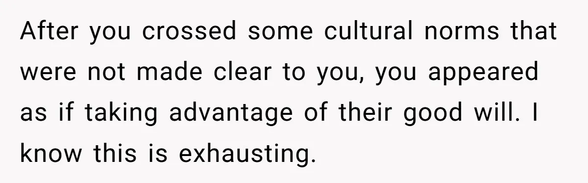 After you crossed some cultural norms that were not made clear to you, you appeared as if taking advantage of their good will. I know this is exhausting.