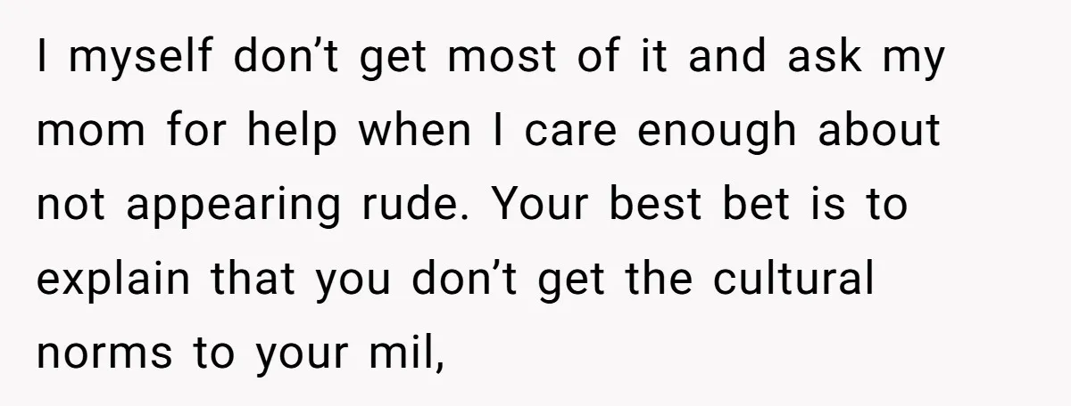 I myself don’t get most of it and ask my mom for help when I care enough about not appearing rude. Your best bet is to explain that you don’t...