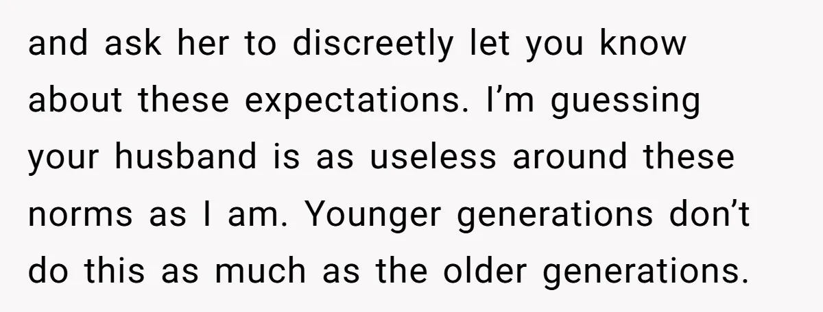 and ask her to discreetly let you know about these expectations. I’m guessing your husband is as useless around these norms as I am. Younger generations don’t do this as...