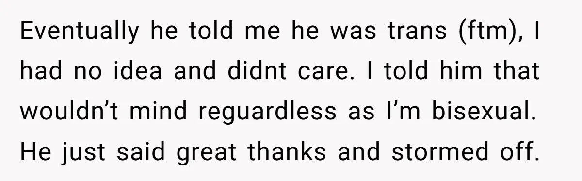 Eventually he told me he was trans (ftm), I had no idea and didnt care. I told him that wouldn’t mind reguardless as I’m bisexual. He just said great thanks...