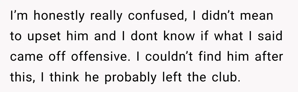 I’m honestly really confused, I didn’t mean to upset him and I dont know if what I said came off offensive. I couldn’t find him after this, I think he...