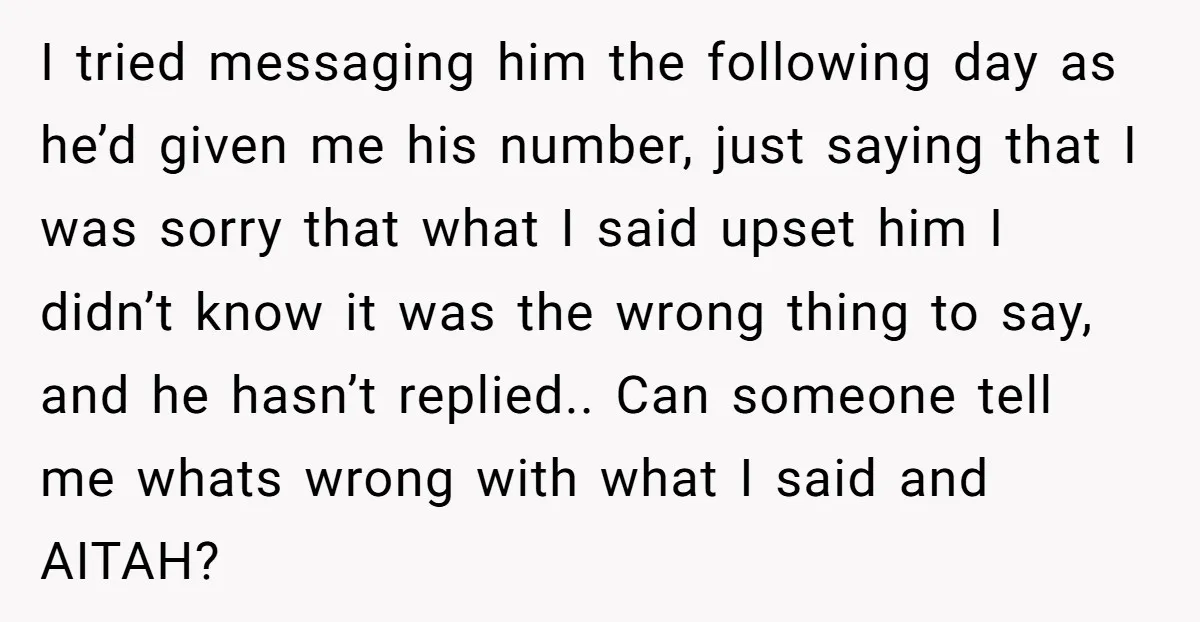 I tried messaging him the following day as he’d given me his number, just saying that I was sorry that what I said upset him I didn’t know it was...