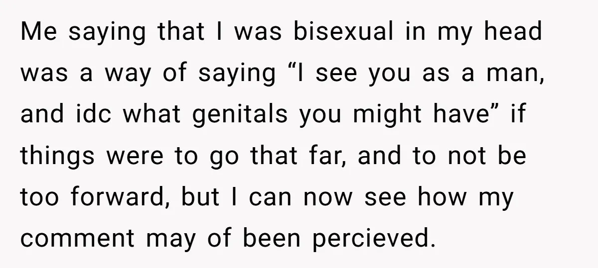 Me saying that I was bisexual in my head was a way of saying “I see you as a man, and idc what genitals you might have” if things were...