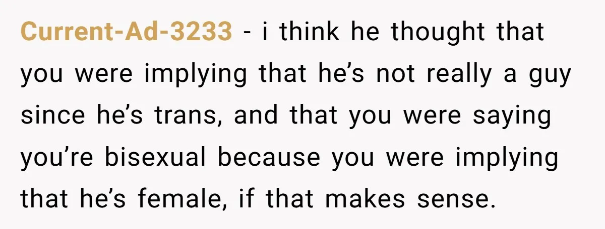 Current-Ad-3233 − i think he thought that you were implying that he’s not really a guy since he’s trans, and that you were saying you’re bisexual because you were implying...