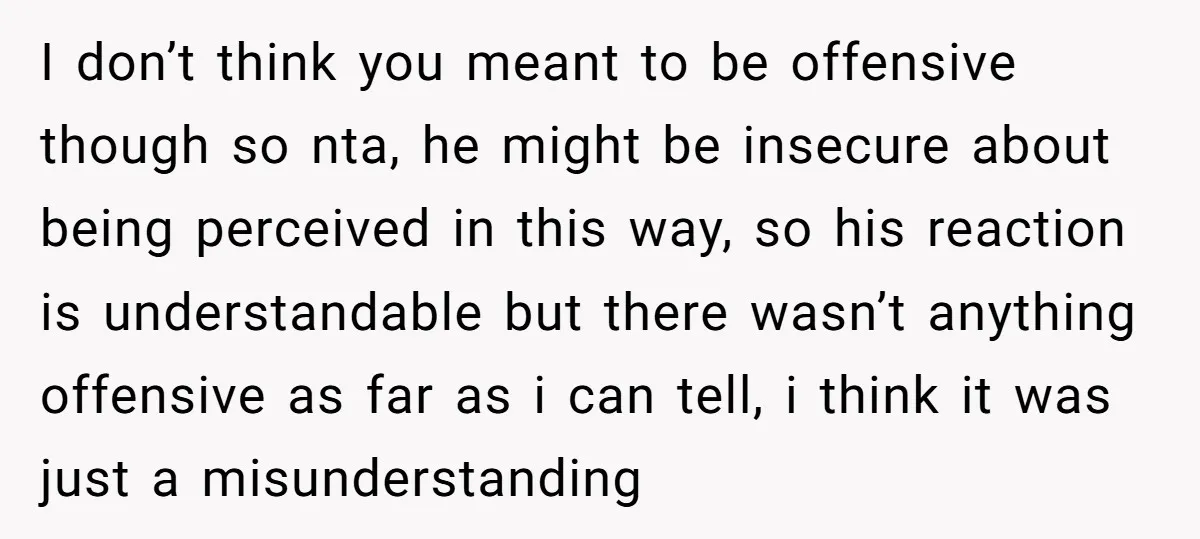 I don’t think you meant to be offensive though so nta, he might be insecure about being perceived in this way, so his reaction is understandable but there wasn’t anything...