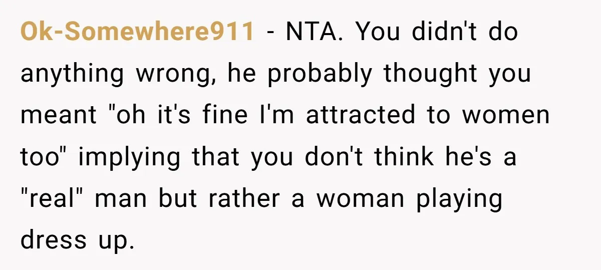 Ok-Somewhere911 − NTA. You didn't do anything wrong, he probably thought you meant "oh it's fine I'm attracted to women too" implying that you don't think he's a "real" man...