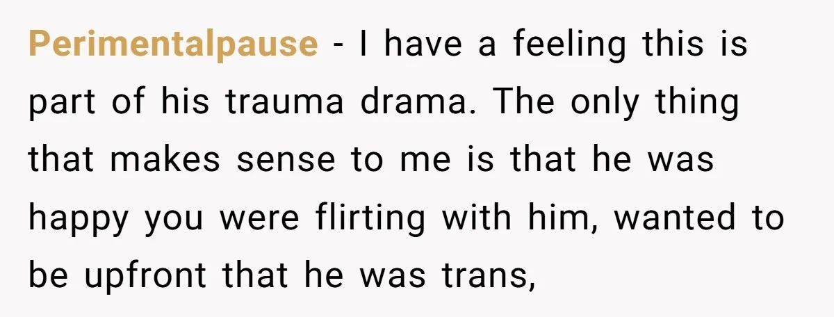 Perimentalpause − I have a feeling this is part of his trauma drama. The only thing that makes sense to me is that he was happy you were flirting with...