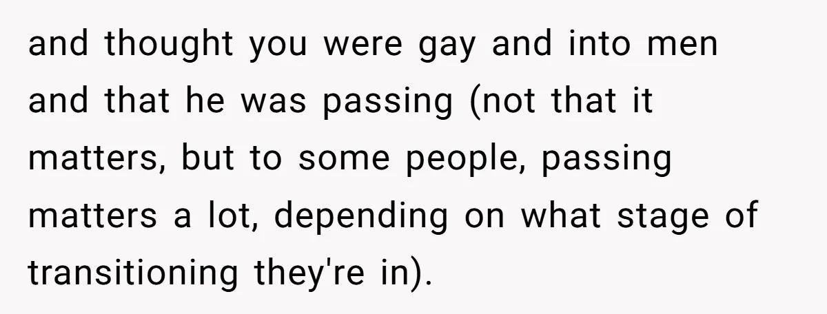 and thought you were gay and into men and that he was passing (not that it matters, but to some people, passing matters a lot, depending on what stage of...