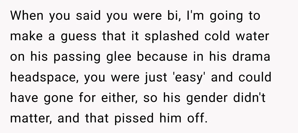 When you said you were bi, I'm going to make a guess that it splashed cold water on his passing glee because in his drama headspace, you were just 'easy'...