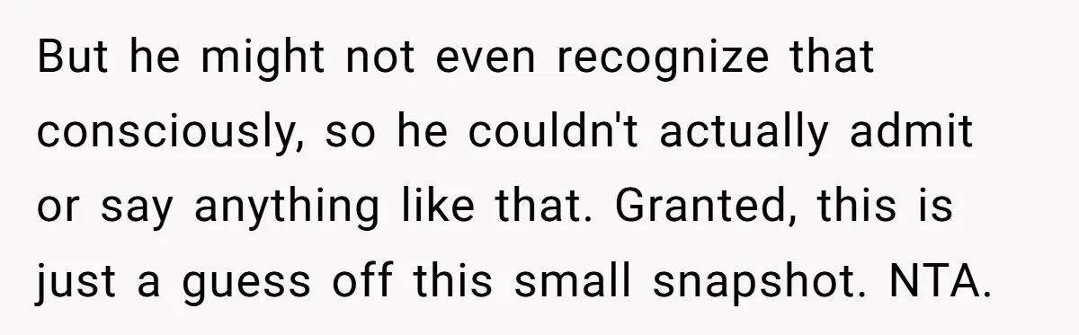 But he might not even recognize that consciously, so he couldn't actually admit or say anything like that. Granted, this is just a guess off this small snapshot. NTA.