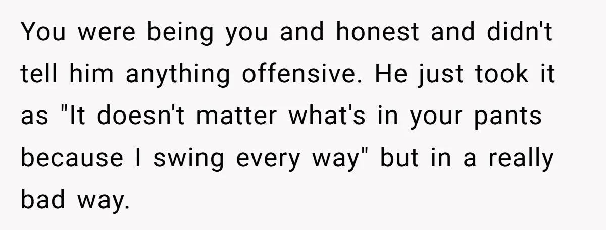 You were being you and honest and didn't tell him anything offensive. He just took it as "It doesn't matter what's in your pants because I swing every way" but...