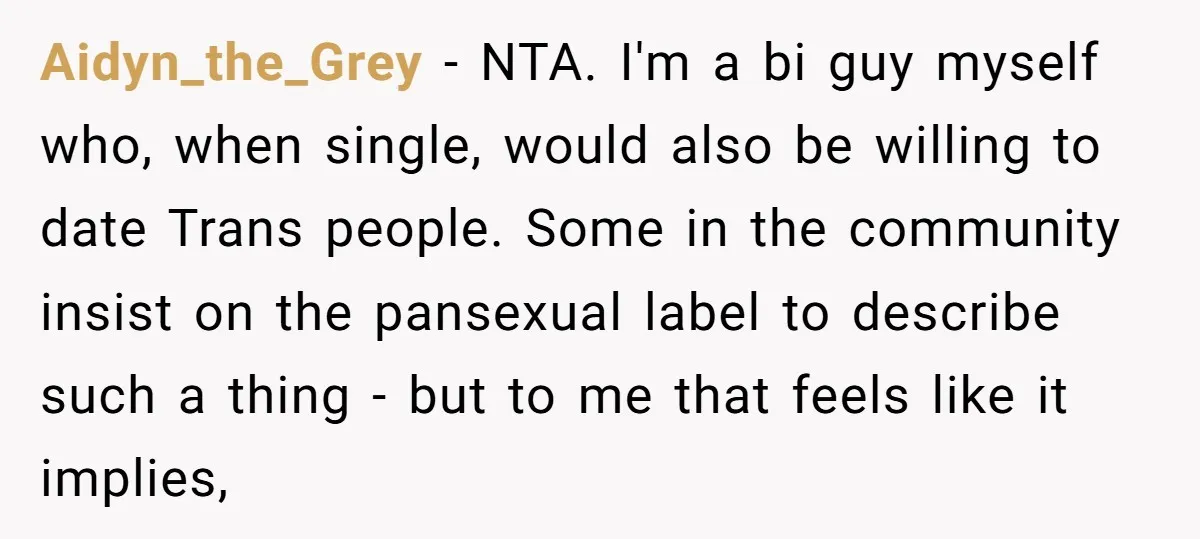 Aidyn_the_Grey − NTA. I'm a bi guy myself who, when single, would also be willing to date Trans people. Some in the community insist on the pansexual label to describe...