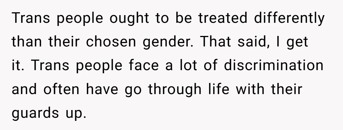 Trans people ought to be treated differently than their chosen gender. That said, I get it. Trans people face a lot of discrimination and often have go through life with...