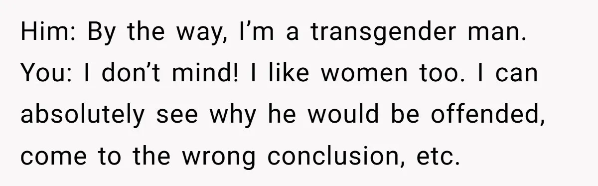 Him: By the way, I’m a transgender man. You: I don’t mind! I like women too. I can absolutely see why he would be offended, come to the wrong conclusion,...